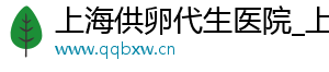 上海供卵代生医院_上海供卵公司_上海供卵医院	